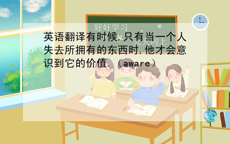 英语翻译有时候,只有当一个人失去所拥有的东西时,他才会意识到它的价值.（aware）