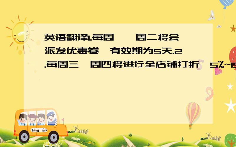 英语翻译1.每周一、周二将会派发优惠卷,有效期为5天.2.每周三、周四将进行全店铺打折,5%~15%折扣.3.每周五精选