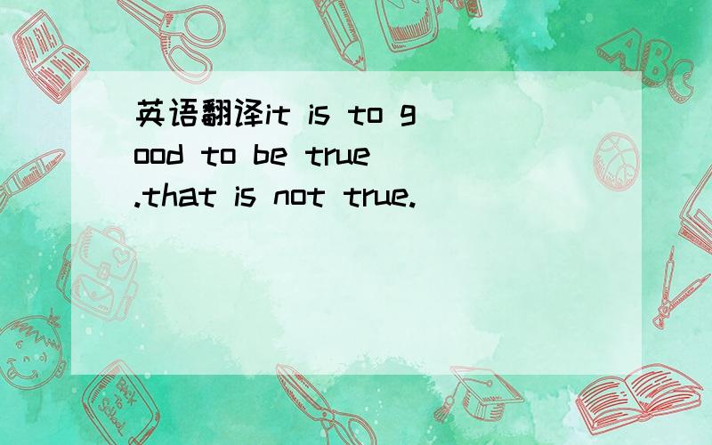 英语翻译it is to good to be true.that is not true.