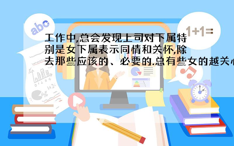 工作中,总会发现上司对下属特别是女下属表示同情和关怀,除去那些应该的、必要的.总有些女的越关心就表现的越弱小.而我们其他