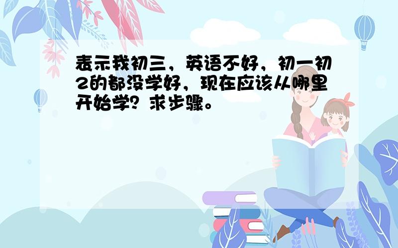 表示我初三，英语不好，初一初2的都没学好，现在应该从哪里开始学？求步骤。