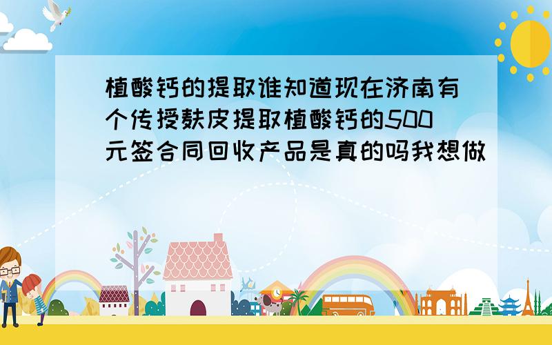 植酸钙的提取谁知道现在济南有个传授麸皮提取植酸钙的500元签合同回收产品是真的吗我想做