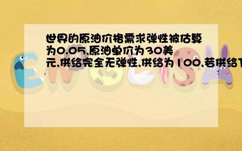 世界的原油价格需求弹性被估算为0.05,原油单价为30美元,供给完全无弹性,供给为100,若供给下降5％,...