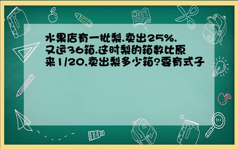 水果店有一批梨.卖出25%.又运36箱.这时梨的箱数比原来1/20,卖出梨多少箱?要有式子