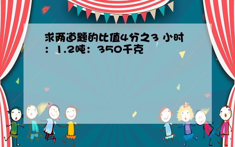 求两道题的比值4分之3 小时：1.2吨：350千克