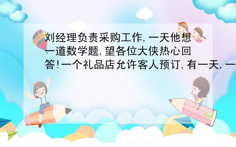 刘经理负责采购工作,一天他想一道数学题,望各位大侠热心回答!一个礼品店允许客人预订,有一天,一位客人