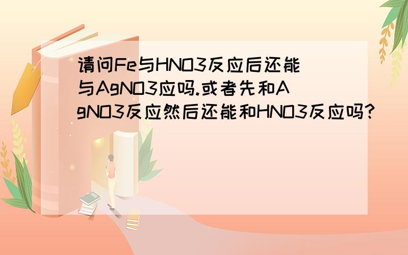 请问Fe与HNO3反应后还能与AgNO3应吗.或者先和AgNO3反应然后还能和HNO3反应吗?