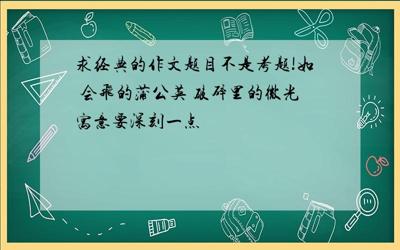 求经典的作文题目不是考题!如 会飞的蒲公英 破碎里的微光寓意要深刻一点