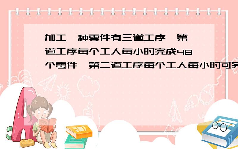 加工一种零件有三道工序,第一道工序每个工人每小时完成48个零件,第二道工序每个工人每小时可完成32个,第