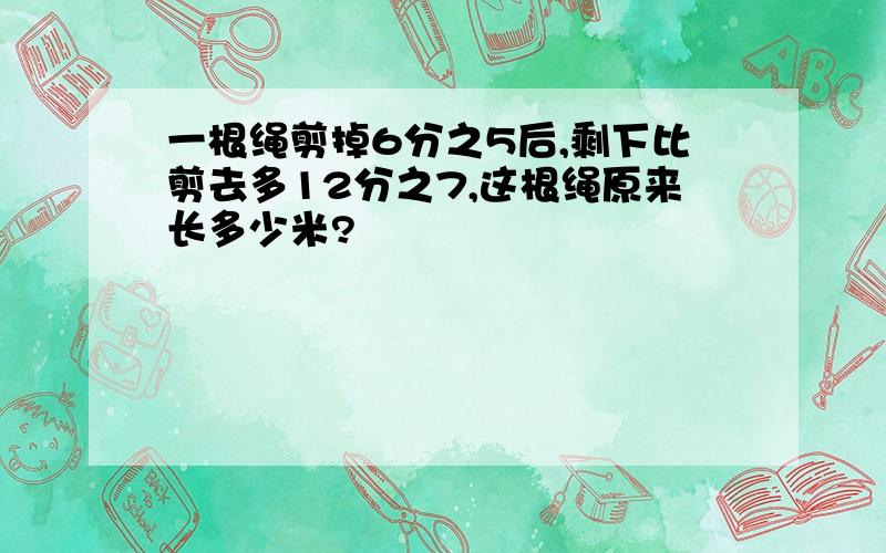 一根绳剪掉6分之5后,剩下比剪去多12分之7,这根绳原来长多少米?