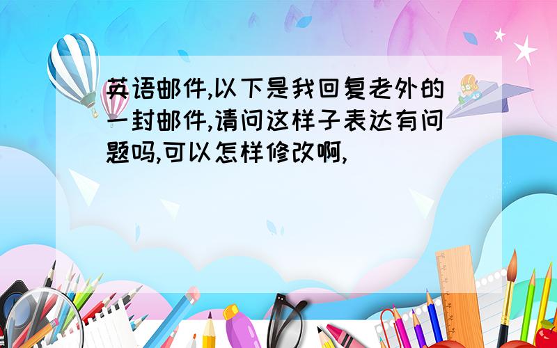 英语邮件,以下是我回复老外的一封邮件,请问这样子表达有问题吗,可以怎样修改啊,