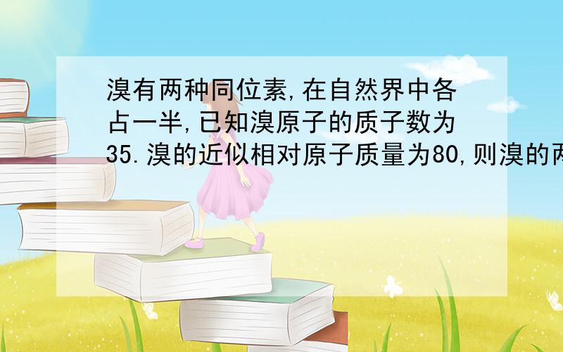 溴有两种同位素,在自然界中各占一半,已知溴原子的质子数为35.溴的近似相对原子质量为80,则溴的两种同位素的中子数是.