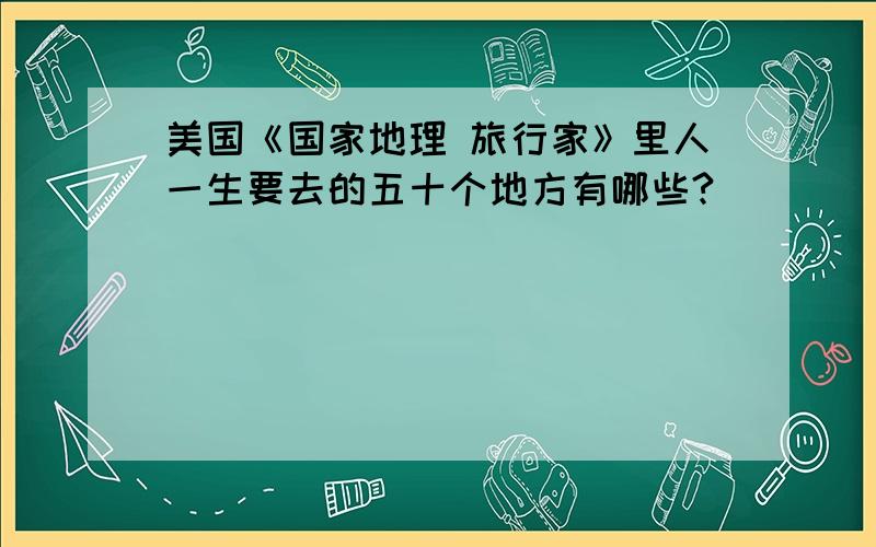 美国《国家地理 旅行家》里人一生要去的五十个地方有哪些?