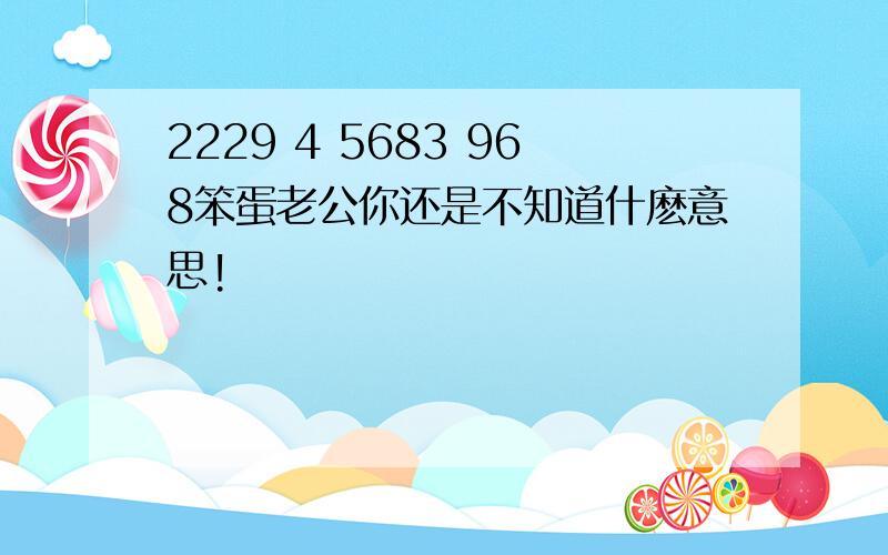 2229 4 5683 968笨蛋老公你还是不知道什麽意思!