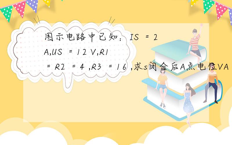 图示电路中已知：IS ＝2 A,US ＝12 V,R1 ＝R2 ＝4 ,R3 ＝16 ,求s闭合后A点电位VA .理由~