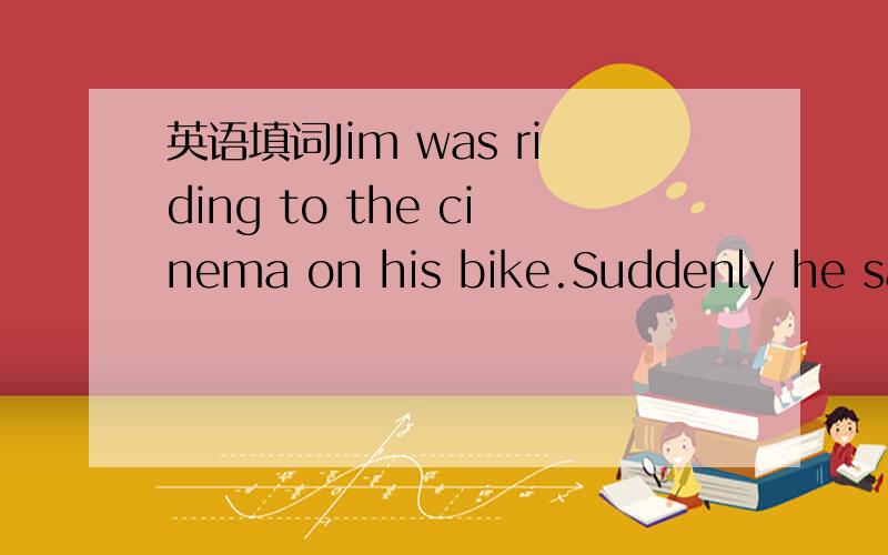 英语填词Jim was riding to the cinema on his bike.Suddenly he saw