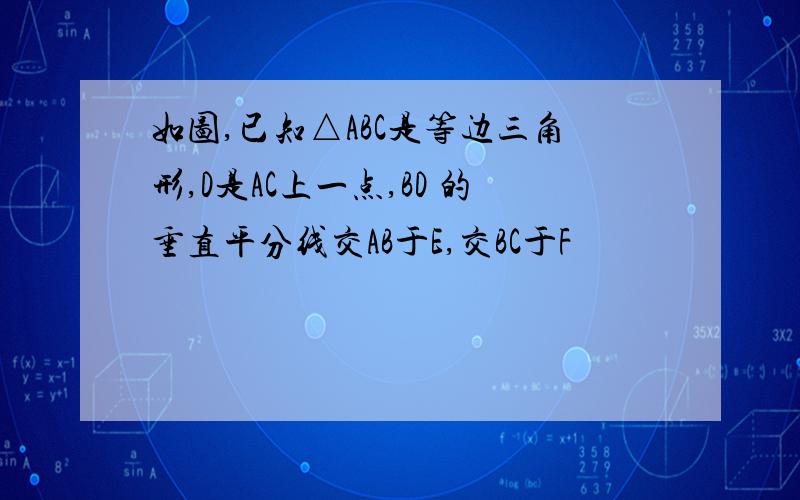 如图,已知△ABC是等边三角形,D是AC上一点,BD 的垂直平分线交AB于E,交BC于F