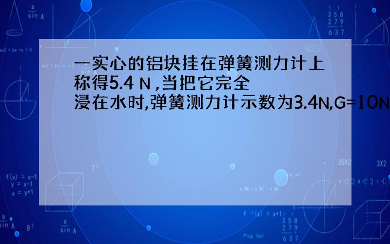 一实心的铝块挂在弹簧测力计上称得5.4 N ,当把它完全浸在水时,弹簧测力计示数为3.4N,G=10N/KG