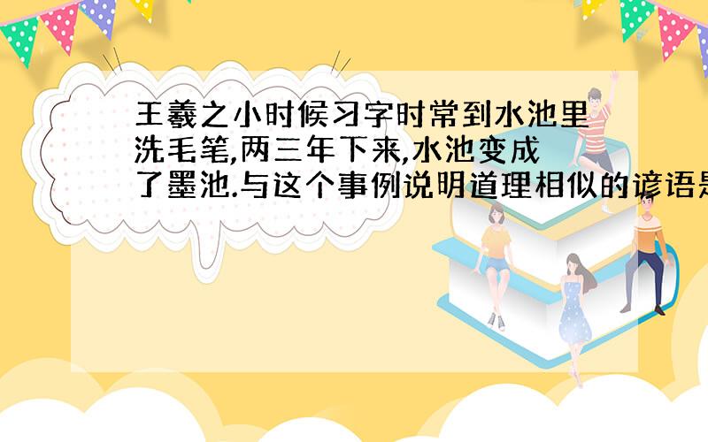 王羲之小时候习字时常到水池里洗毛笔,两三年下来,水池变成了墨池.与这个事例说明道理相似的谚语是什么