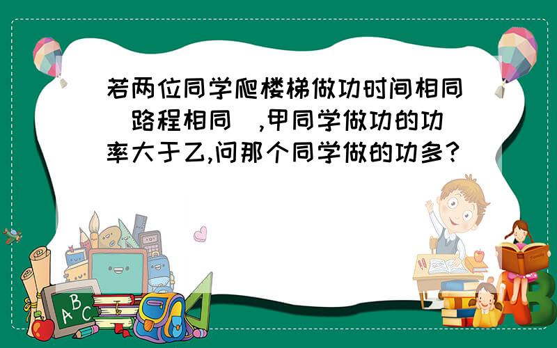 若两位同学爬楼梯做功时间相同（路程相同）,甲同学做功的功率大于乙,问那个同学做的功多?