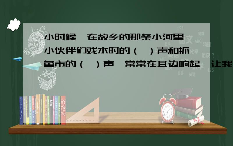 小时候,在故乡的那条小河里,小伙伴们戏水时的（ ）声和抓鱼市的（ ）声,常常在耳边响起,让我一直享受着当时的（ ）.直到