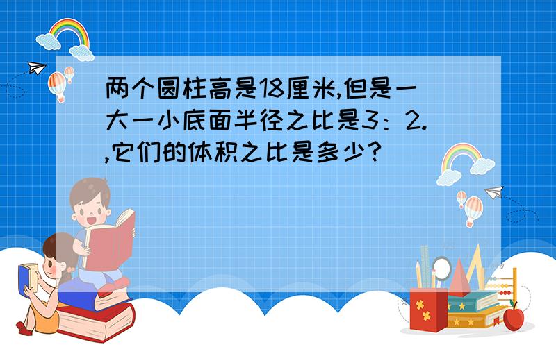 两个圆柱高是18厘米,但是一大一小底面半径之比是3：2.,它们的体积之比是多少?