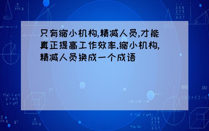 只有缩小机构,精减人员,才能真正提高工作效率.缩小机构,精减人员换成一个成语