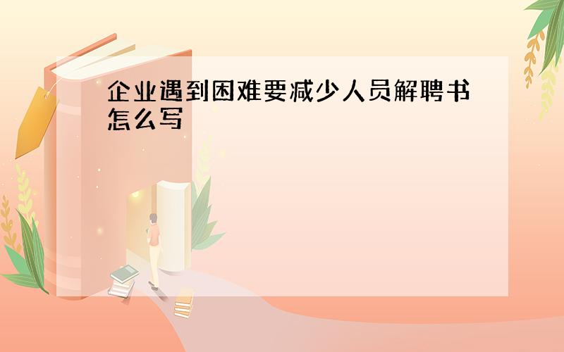 企业遇到困难要减少人员解聘书怎么写