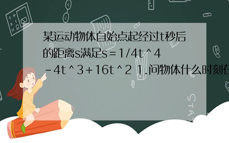 某运动物体自始点起经过t秒后的距离s满足s＝1/4t＾4－4t＾3＋16t＾2 1.问物体什么时刻在始点 2.什么时刻它