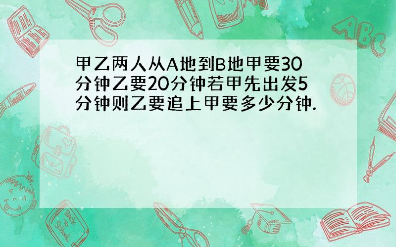 甲乙两人从A地到B地甲要30分钟乙要20分钟若甲先出发5分钟则乙要追上甲要多少分钟.