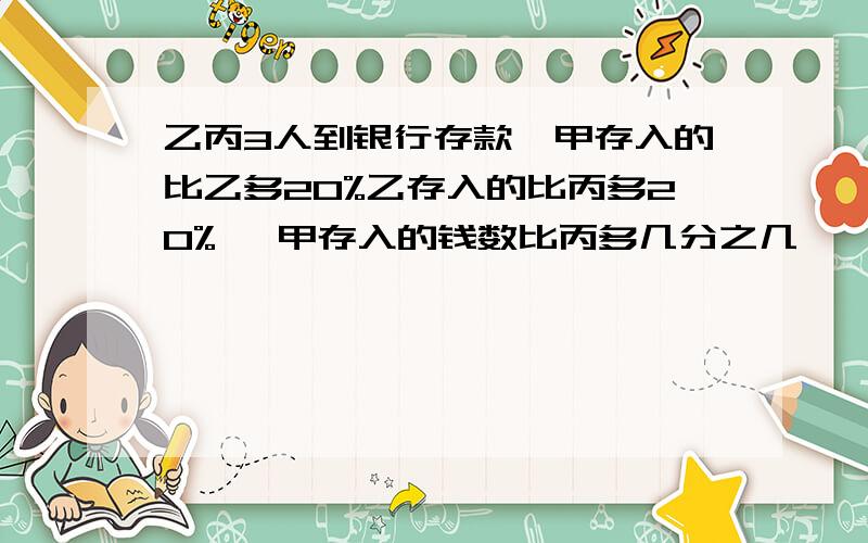 乙丙3人到银行存款,甲存入的比乙多20%乙存入的比丙多20%, 甲存入的钱数比丙多几分之几