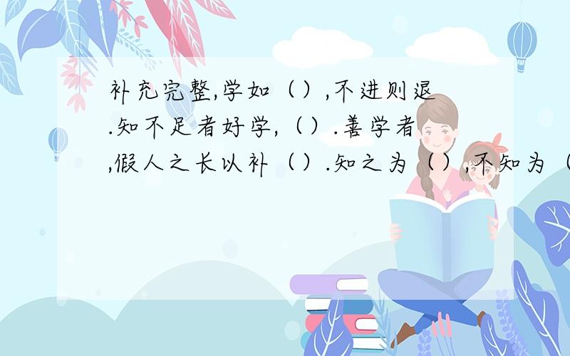 补充完整,学如（）,不进则退.知不足者好学,（）.善学者,假人之长以补（）.知之为（）,不知为（）,是（）也.