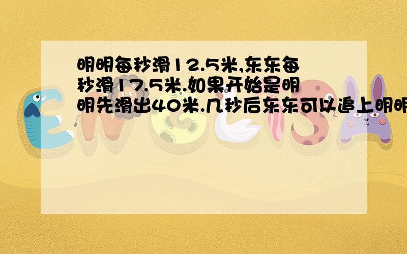 明明每秒滑12.5米,东东每秒滑17.5米.如果开始是明明先滑出40米.几秒后东东可以追上明明?