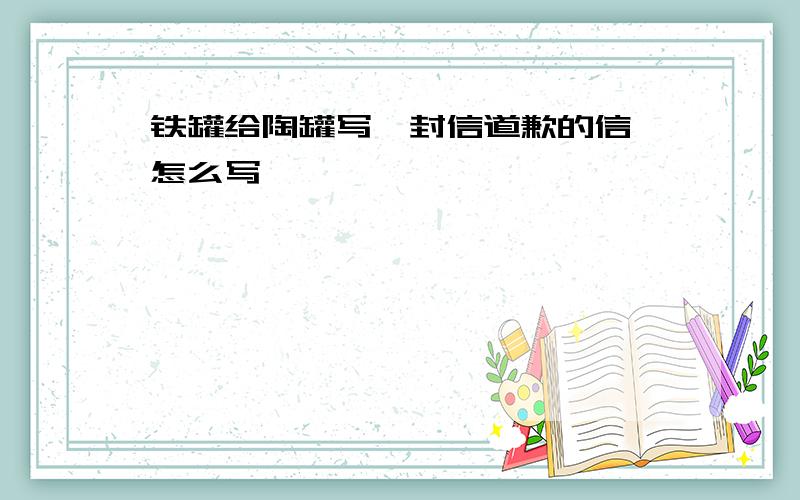 铁罐给陶罐写一封信道歉的信、怎么写