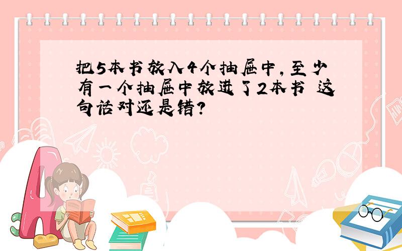 把5本书放入4个抽屉中,至少有一个抽屉中放进了2本书 这句话对还是错?