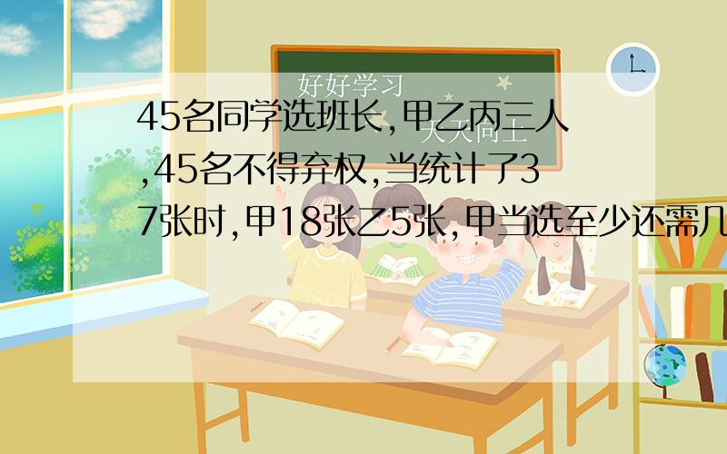 45名同学选班长,甲乙丙三人,45名不得弃权,当统计了37张时,甲18张乙5张,甲当选至少还需几张?