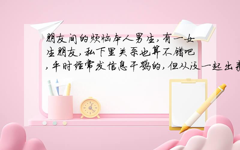 朋友间的烦恼本人男生,有一女生朋友,私下里关系也算不错吧,平时经常发信息干嘛的,但从没一起出来过,而且在学校她很害怕别人