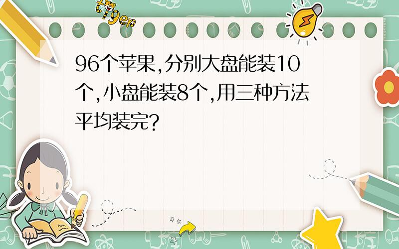 96个苹果,分别大盘能装10个,小盘能装8个,用三种方法平均装完?