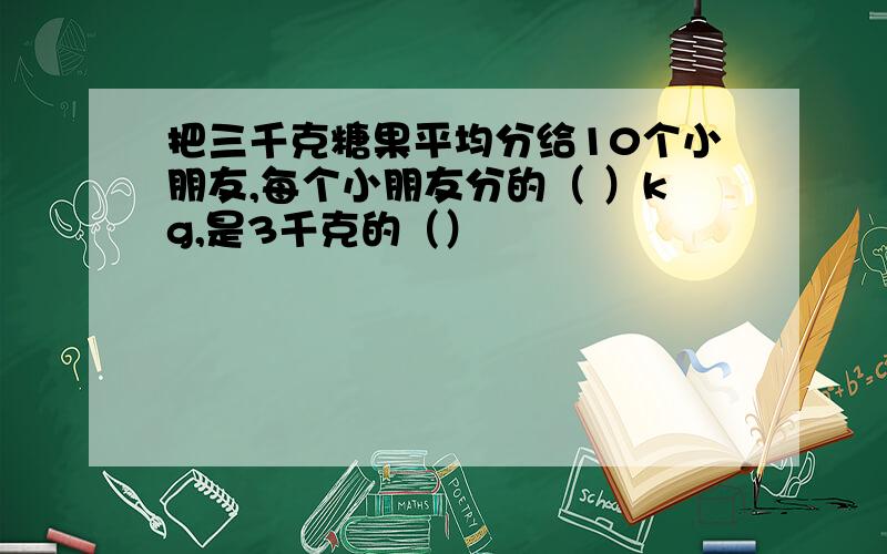 把三千克糖果平均分给10个小朋友,每个小朋友分的（ ）kg,是3千克的（）