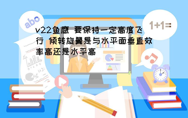 v22鱼鹰 要保持一定高度飞行 倾转旋翼是与水平面垂直效率高还是水平高