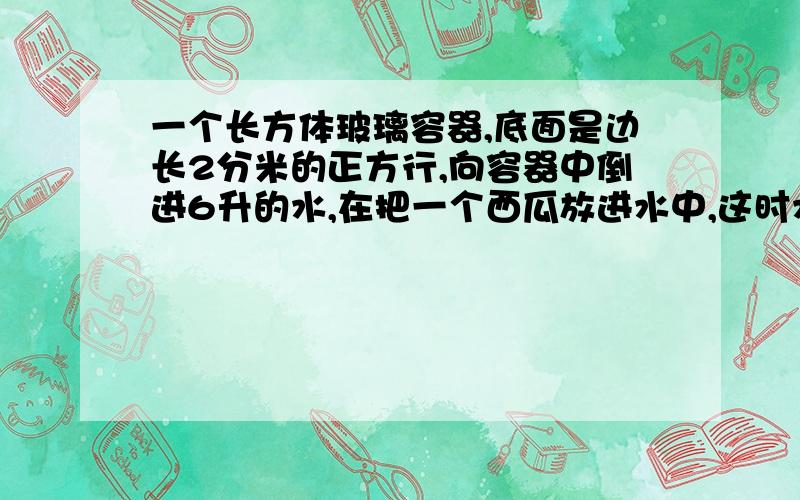 一个长方体玻璃容器,底面是边长2分米的正方行,向容器中倒进6升的水,在把一个西瓜放进水中,这时水面高度是25厘米,这个西