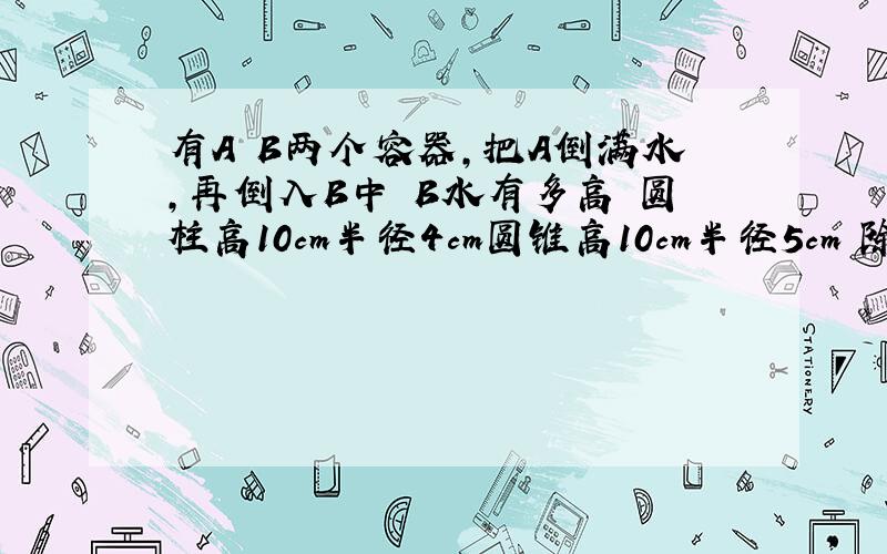 有A B两个容器,把A倒满水,再倒入B中 B水有多高 圆柱高10cm半径4cm圆锥高10cm半径5cm 除不开用分数表示