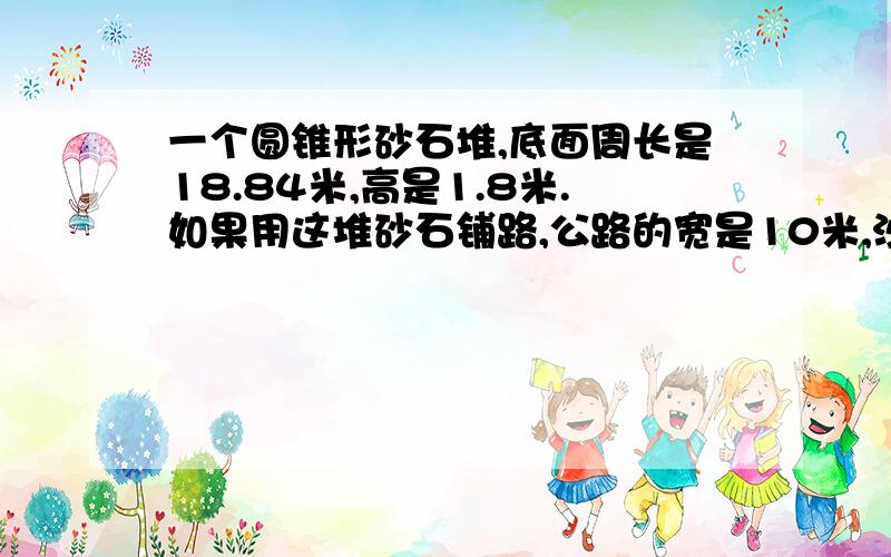 一个圆锥形砂石堆,底面周长是18.84米,高是1.8米.如果用这堆砂石铺路,公路的宽是10米,沙石厚度3米