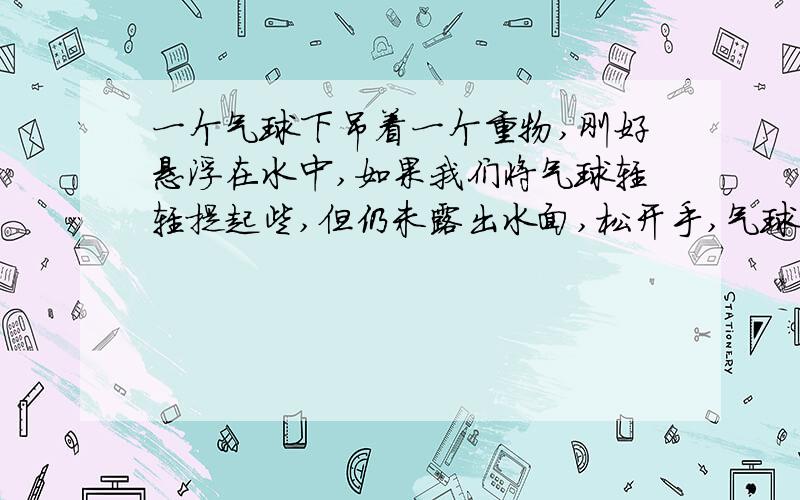 一个气球下吊着一个重物,刚好悬浮在水中,如果我们将气球轻轻提起些,但仍未露出水面,松开手,气球还会悬浮吗?为什么?