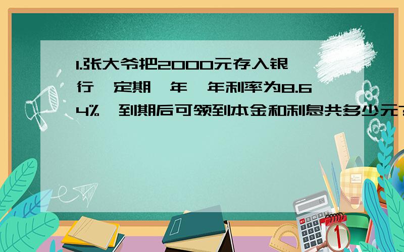 1.张大爷把2000元存入银行,定期一年,年利率为8.64%,到期后可领到本金和利息共多少元?