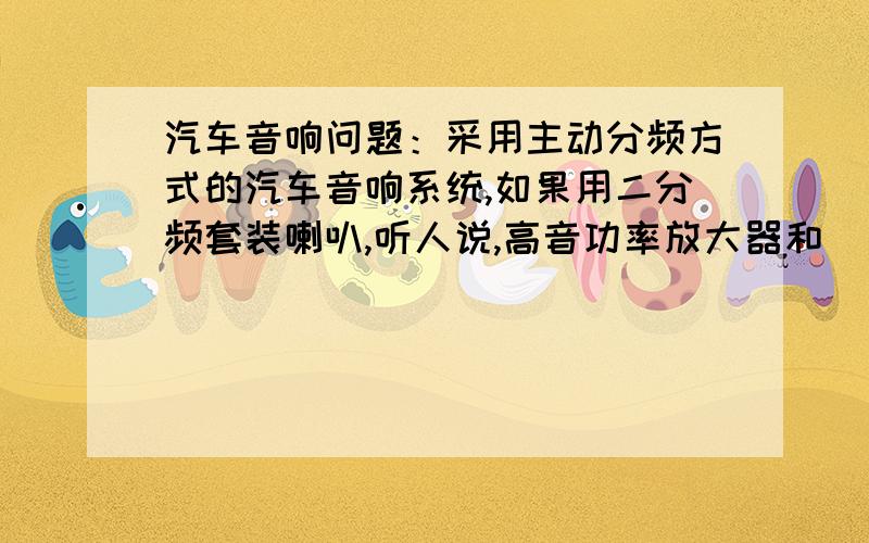 汽车音响问题：采用主动分频方式的汽车音响系统,如果用二分频套装喇叭,听人说,高音功率放大器和