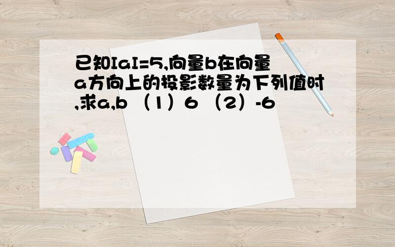 已知IaI=5,向量b在向量a方向上的投影数量为下列值时,求a,b （1）6 （2）-6