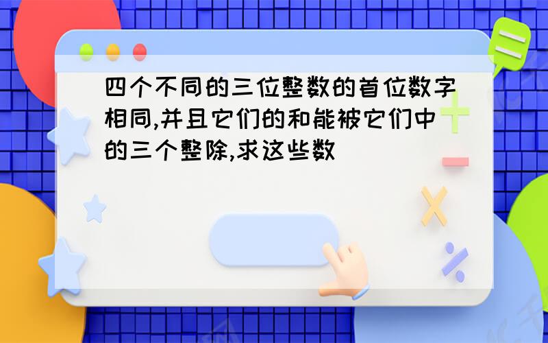 四个不同的三位整数的首位数字相同,并且它们的和能被它们中的三个整除,求这些数