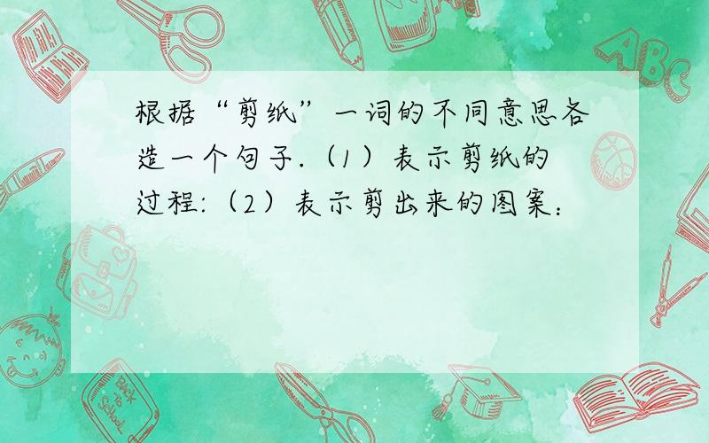 根据“剪纸”一词的不同意思各造一个句子.（1）表示剪纸的过程:（2）表示剪出来的图案：