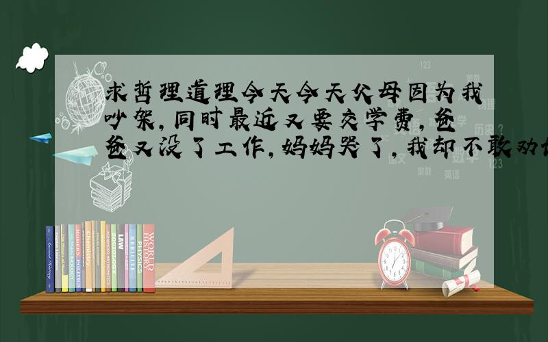 求哲理道理今天今天父母因为我吵架,同时最近又要交学费,爸爸又没了工作,妈妈哭了,我却不敢劝说,求哲理或道理,写周记